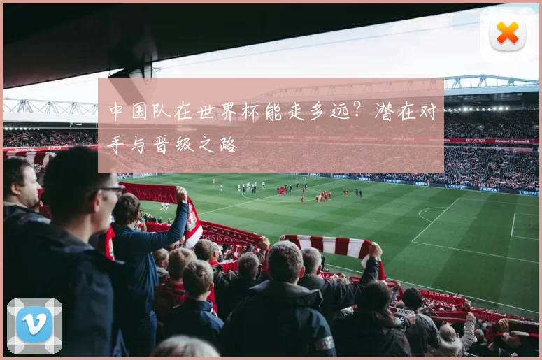 中国队在世界杯能走多远？潜在对手与晋级之路
