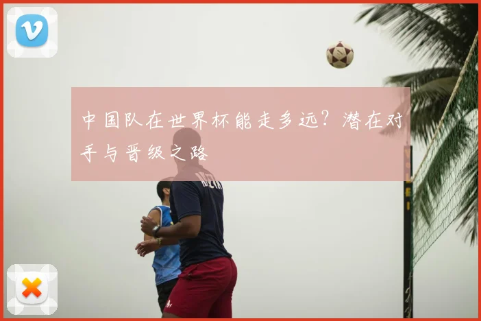 中国队在世界杯能走多远?潜在对手与晋级之路