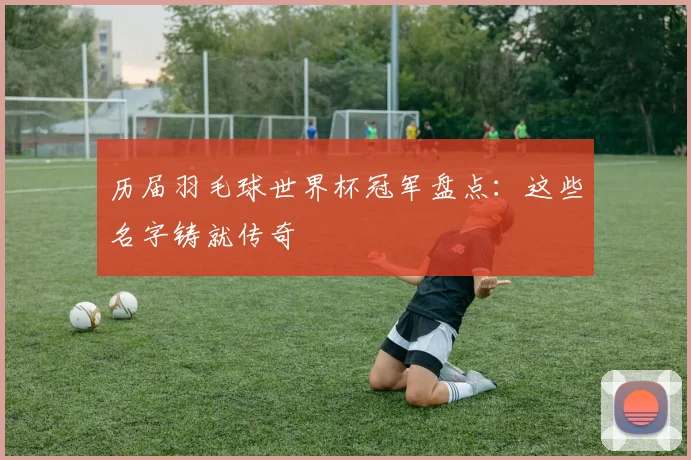 历届羽毛球世界杯冠军盘点：这些名字铸就传奇