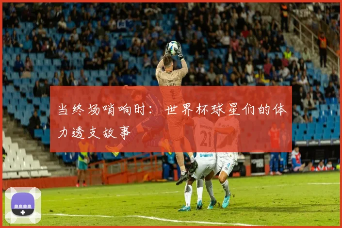 当终场哨响时：世界杯球星们的体力透支故事
